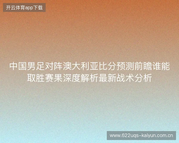 中国男足对阵澳大利亚比分预测前瞻谁能取胜赛果深度解析最新战术分析