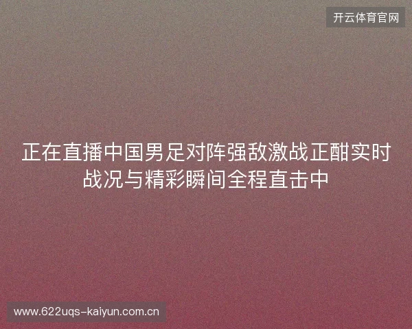 正在直播中国男足对阵强敌激战正酣实时战况与精彩瞬间全程直击中